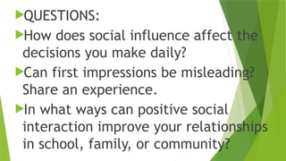 QUESTIONS:
How does social influence affect the
decisions you make daily?
Can first impressions be misleading?
Share an experience.
In what ways can positive social
interaction improve your relationships
in school, family, or community?
 