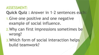 ASSESSMENT:
Quick Quiz : Answer in 1–2 sentences each:
1.Give one positive and one negative
example of social influence.
2.Why can first impressions sometimes be
wrong?
3.Which form of social interaction helps
build teamwork?
 