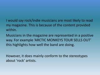 I would say rock/indie musicians are most likely to read
my magazine. This is because of the content provided
within.
Musicians in the magazine are represented in a positive
way. For example ‘ARCTIC MONKEYS TOUR SELLS OUT’
this highlights how well the band are doing.
However, it does mainly conform to the stereotypes
about ‘rock’ artists.

 