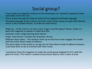 Social group?
I have made my magazine conform to the stereotypes as I wanted to appeal to those
most likely to be into rock.
This is shown through the mise en scene of my magazine and body language.
The body language of the artist on my front cover comes across as a girl with attitude,
which is why included flames. To make her seem feirce.
Make up – of the artist in my main cover mage is not the typical ‘heavy’ rocker as I
want the magazine to appeal to indie/rock also.
Costume- cover image wearing dark colours
Props- Instruments- includes lots of guitars, drums,
Different shots taken – The medium close up on the front cover engages the reader
with the artists direct mode of address.
The shots taken of the artists in my dps do not have direct mode of address however,
it portrays them to be so involved with their music.
I wanted to show the magazine to make the social group targeted to fit in with the
genre of music. This meant I created a busy house style as rock is seen as loud.

 