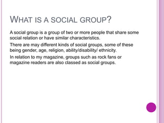 WHAT IS A SOCIAL GROUP?
A social group is a group of two or more people that share some
social relation or have similar characteristics.
There are may different kinds of social groups, some of these
being gender, age, religion, ability/disability/ ethnicity.
In relation to my magazine, groups such as rock fans or
magazine readers are also classed as social groups.
 