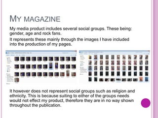 MY MAGAZINE
My media product includes several social groups. These being:
gender, age and rock fans.
It represents these mainly through the images I have included
into the production of my pages.
It however does not represent social groups such as religion and
ethnicity. This is because suiting to either of the groups needs
would not effect my product, therefore they are in no way shown
throughout the publication.
 