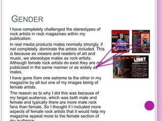 GENDER
I have completely challenged the stereotypes of
rock artists in rock magazines within my
publication.
In real media products males normally strongly, if
not completely, dominate the artists included. This
is because as viewers and readers of art and
music, we stereotype males as rock artists.
Although female rock artists do exist they are not
publicised in the same manner or as widely as
males.
I have gone from one extreme to the other in my
magazine by all but one of my images being of
female artists.
The reason as to why I did this was because of
my target audience, which was both male and
female and typically there are more male rock
fans than female. So I thought if I included more
aspects of female rock artists that it would help my
magazine appeal more to the female section of
 