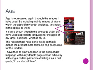 AGE
Age is represented again through the images I
have used. By including mainly images of artists
within the ages of my target audience, this helps
in the appeal to them.
It is also shown through the language used, as I
have used appropriate language for the ages of
my target audience, which is 16-25.
The reason that I have done this is so that it
makes the product more relatable and accessible
for the readers.
I have tried to draw attention to the appropriate
language within my double page spread article by
selecting a certain part and extracting it as a pull
quote, “I can vibe off them”.
 