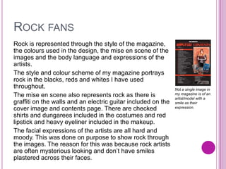 ROCK FANS
Rock is represented through the style of the magazine,
the colours used in the design, the mise en scene of the
images and the body language and expressions of the
artists.
The style and colour scheme of my magazine portrays
rock in the blacks, reds and whites I have used
throughout.
The mise en scene also represents rock as there is
graffiti on the walls and an electric guitar included on the
cover image and contents page. There are checked
shirts and dungarees included in the costumes and red
lipstick and heavy eyeliner included in the makeup.
The facial expressions of the artists are all hard and
moody. This was done on purpose to show rock through
the images. The reason for this was because rock artists
are often mysterious looking and don’t have smiles
plastered across their faces.
Not a single image in
my magazine is of an
artist/model with a
smile as their
expression.
 