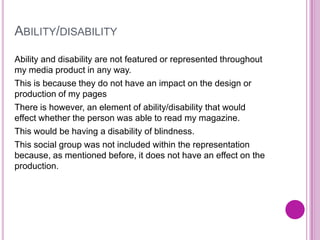 ABILITY/DISABILITY
Ability and disability are not featured or represented throughout
my media product in any way.
This is because they do not have an impact on the design or
production of my pages
There is however, an element of ability/disability that would
effect whether the person was able to read my magazine.
This would be having a disability of blindness.
This social group was not included within the representation
because, as mentioned before, it does not have an effect on the
production.
 