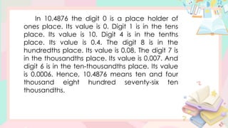 In 10.4876 the digit 0 is a place holder of
ones place. Its value is 0. Digit 1 is in the tens
place. Its value is 10. Digit 4 is in the tenths
place. Its value is 0.4. The digit 8 is in the
hundredths place. Its value is 0.08. The digit 7 is
in the thousandths place. Its value is 0.007. And
digit 6 is in the ten-thousandths place. Its value
is 0.0006. Hence, 10.4876 means ten and four
thousand eight hundred seventy-six ten
thousandths.
 
