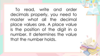 To read, write and order
decimals properly, you need to
master what all the decimal
place values are. A place value
is the position of the digit in a
number. It determines the value
that the number holds.
 
