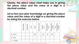 Clearly, the place value chart helps you in giving
the place value and the value of a digit in a
decimal number.
Let us test your prior knowledge on giving the place
value and the value of a digit in a decimal number
by doing the exercise below.
 