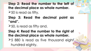 Step 2: Read the number to the left of
the decimal place as whole number.
50 is read as fifty.
Step 3: Read the decimal point as
“and”.
50. is read as fifty and.
Step 4: Read the number to the right of
the decimal place as whole number.
5 880 is read as five thousand eight
hundred eighty.
 