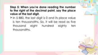 Step 5: When you’re done reading the number
to the right of the decimal point, say the place
value of the last digit.
 In 5 880, the last digit is 0 and its place value
is ten thousandths. So, it will be read as five
thousand eight hundred eighty ten
thousandths.
 