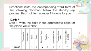 Directions: Write the corresponding word form of
the following decimals. Follow the step-by-step
process. Step 1 of item number 1 is done for you.
12.0367
Step 1: Write the digits in the appropriate boxes of
the place value chart.
 
