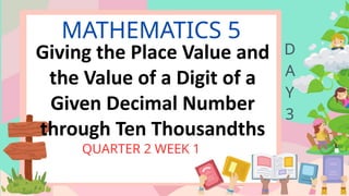 MATHEMATICS 5
QUARTER 2 WEEK 1
D
A
Y
3
Giving the Place Value and
the Value of a Digit of a
Given Decimal Number
through Ten Thousandths
 