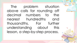 The problem situation
above calls for rounding off
decimal numbers to the
nearest hundredths and
thousandths. For further
understanding about this
lesson, a step-by-step process.
 