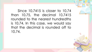 Since 10.7415 is closer to 10.74
than 10.75, the decimal 10.7415
rounded to the nearest hundredths
is 10.74. In this case, we would say
that the decimal is rounded off to
10.74.
 