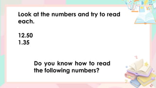 Look at the numbers and try to read
each.
12.50
1.35
Do you know how to read
the following numbers?
 