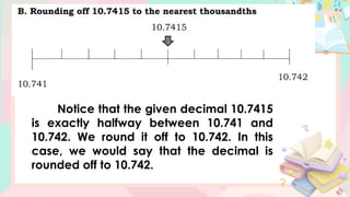 Notice that the given decimal 10.7415
is exactly halfway between 10.741 and
10.742. We round it off to 10.742. In this
case, we would say that the decimal is
rounded off to 10.742.
 