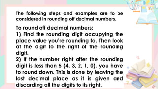 The following steps and examples are to be
considered in rounding off decimal numbers.
To round off decimal numbers:
1) Find the rounding digit occupying the
place value you’re rounding to. Then look
at the digit to the right of the rounding
digit.
2) If the number right after the rounding
digit is less than 5 (4, 3, 2, 1, 0), you have
to round down. This is done by leaving the
last decimal place as it is given and
discarding all the digits to its right.
 