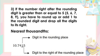 3) If the number right after the rounding
digit is greater than or equal to 5 (5, 6, 7,
8, 9), you have to round up or add 1 to
the rounded digit and drop all the digits
to its right.
Nearest thousandths:
 