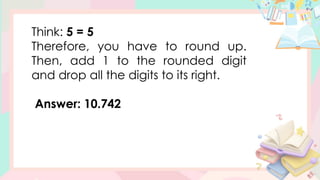 Think: 5 = 5
Therefore, you have to round up.
Then, add 1 to the rounded digit
and drop all the digits to its right.
Answer: 10.742
 