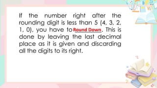 If the number right after the
rounding digit is less than 5 (4, 3, 2,
1, 0), you have to _________. This is
done by leaving the last decimal
place as it is given and discarding
all the digits to its right.
Round Down
 