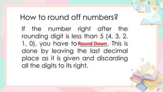 How to round off numbers?
If the number right after the
rounding digit is less than 5 (4, 3, 2,
1, 0), you have to _________. This is
done by leaving the last decimal
place as it is given and discarding
all the digits to its right.
Round Down
 