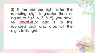 2) If the number right after the
rounding digit is greater than or
equal to 5 (5, 6, 7, 8, 9), you have
to _________or add 1 to the
rounded digit and drop all the
digits to its right.
Round up
 