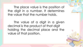 The place value is the position of
the digit in a number. It determines
the value that the number holds.
The value of a digit in a given
decimal is the product of that digit
holding the decimal place and the
value of that position.
 