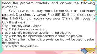 Read the problem carefully and answer the following
questions.
Cristina wants to buy shoes for her sister as a birthday
present. She already saved Php 555.50. If the shoes costs
Php 1,465.75, how much more does Cristina still needs to
buy the shoes?
Step 1: Identify what is asked.
Step 2: List down what are given.
Step 3: Identify the hidden question, if there is any.
Step 4: Identify the operation needed to solve the problem.
Step 5: Write the mathematical sentence that will be used to solve
the problem
Step 6: Solve the problem.
 