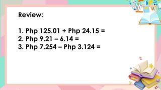 Review:
1. Php 125.01 + Php 24.15 =
2. Php 9.21 – 6.14 =
3. Php 7.254 – Php 3.124 =
 