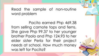 Read the sample of non-routine
word problem
Pacita earned Php 469.38
from selling camote tops and ferns.
She gave Php 99.37 to her younger
brother Paolo and Php 124.93 to her
elder sister Perla for their project
needs at school. How much money
was left for Pacita?
 