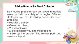 Solving Non-routine Word Problems
Non-routine problems can be solved in multiple
ways and with a variety of strategies. Different
strategies are used in solving non-routine word
problems.
● Look for a pattern
● Guess and check
● Work backward
● Make a model/ visualize the problem
● Break up the problem into smaller parts and
solve each part
 