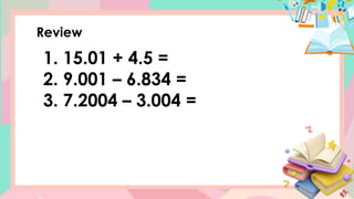 Review
1. 15.01 + 4.5 =
2. 9.001 – 6.834 =
3. 7.2004 – 3.004 =
 