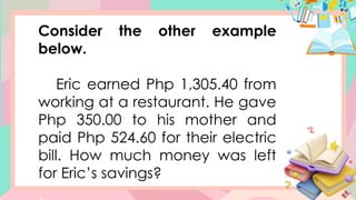 Consider the other example
below.
Eric earned Php 1,305.40 from
working at a restaurant. He gave
Php 350.00 to his mother and
paid Php 524.60 for their electric
bill. How much money was left
for Eric’s savings?
 