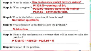 How much money was left for Eric’s savings?
₱1305.40 –earnings of Eric
₱350.00 –money gave to his mother
₱524.60 – payment for bills.
No Hidden questions
Subtraction
₱ 1305.40 - ₱350.00 - 524
₱ .60 = N
 