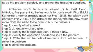 Read the problem carefully and answer the following questions.
Katherine wants to buy a present for his best friend’s
birthday. The present Katherine wants to buy is worth Php 394.75.
Katherine’s mother already gave her Php 125.25. Her piggy bank
contains Php 214.80. If she adds all the money she has, how much
more does she need to be able to buy the present?
Step 1: Identify what is asked.
Step 2: List down what are given.
Step 3: Identify the hidden question, if there is any.
Step 4: Identify the operation needed to solve the problem.
Step 5: Write the mathematical sentence that will be used to
solve the problem
Step 6: Solve the problem.
 