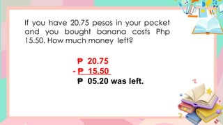 If you have 20.75 pesos in your pocket
and you bought banana costs Php
15.50. How much money left?
₱ 20.75
- 15.50
₱
₱ 05.20 was left.
 