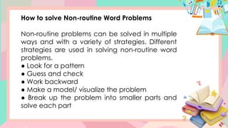 How to solve Non-routine Word Problems
Non-routine problems can be solved in multiple
ways and with a variety of strategies. Different
strategies are used in solving non-routine word
problems.
● Look for a pattern
● Guess and check
● Work backward
● Make a model/ visualize the problem
● Break up the problem into smaller parts and
solve each part
 