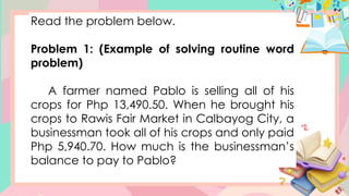 Read the problem below.
Problem 1: (Example of solving routine word
problem)
A farmer named Pablo is selling all of his
crops for Php 13,490.50. When he brought his
crops to Rawis Fair Market in Calbayog City, a
businessman took all of his crops and only paid
Php 5,940.70. How much is the businessman’s
balance to pay to Pablo?
 