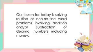 Our lesson for today is solving
routine or non-routine word
problems involving addition
and/or subtraction of
decimal numbers including
money.
 