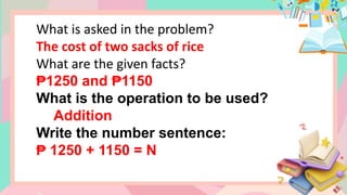 What is asked in the problem?
The cost of two sacks of rice
What are the given facts?
₱1250 and 1150
₱
What is the operation to be used?
Addition
Write the number sentence:
₱ 1250 + 1150 = N
 