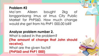 Problem #2
Ma’am Aileen bought 2kg of
longganisang Imus at Imus City Public
Market for PhP560. How much change
would she get from his PhP1 000.00 bill?
Analyze problem number 2.
What is asked in the problem?
(The amount of change that John should
receive).
What are the given facts?
(PhP560 and PhP1 000)
 