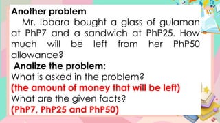 Another problem
Mr. Ibbara bought a glass of gulaman
at PhP7 and a sandwich at PhP25. How
much will be left from her PhP50
allowance?
Analize the problem:
What is asked in the problem?
(the amount of money that will be left)
What are the given facts?
(PhP7, PhP25 and PhP50)
 