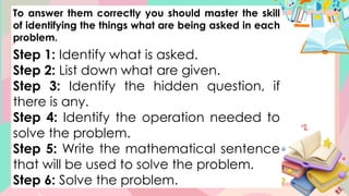To answer them correctly you should master the skill
of identifying the things what are being asked in each
problem.
Step 1: Identify what is asked.
Step 2: List down what are given.
Step 3: Identify the hidden question, if
there is any.
Step 4: Identify the operation needed to
solve the problem.
Step 5: Write the mathematical sentence
that will be used to solve the problem.
Step 6: Solve the problem.
 