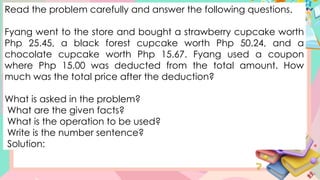 Read the problem carefully and answer the following questions.
Fyang went to the store and bought a strawberry cupcake worth
Php 25.45, a black forest cupcake worth Php 50.24, and a
chocolate cupcake worth Php 15.67. Fyang used a coupon
where Php 15.00 was deducted from the total amount. How
much was the total price after the deduction?
What is asked in the problem?
What are the given facts?
What is the operation to be used?
Write is the number sentence?
Solution:
 