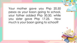 Your mother gave you Php 20.50
pesos as your baon going to school,
your father added Php 50.50, while
you sister gave Php 17.25. How
much is your baon going to school?
 