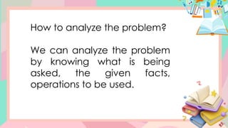 How to analyze the problem?
We can analyze the problem
by knowing what is being
asked, the given facts,
operations to be used.
 