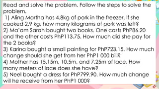 Read and solve the problem. Follow the steps to solve the
problem.
1) Aling Martha has 4.8kg of pork in the freezer. If she
cooked 2.9 kg, how many kilograms of pork was left?
2) Ma’am Sarah bought two books. One costs PhP86.20
and the other costs PhP113.75. How much did she pay for
the 2 books?
3) Karina bought a small painting for PhP723.15. How much
change should she get from her PhP1 000 bill?
4) Mother has 15.15m, 10.5m, and 7.25m of lace. How
many meters of lace does she have?
5) Neel bought a dress for PhP799.90. How much change
will he receive from her PhP1 000?
 