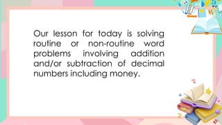 Our lesson for today is solving
routine or non-routine word
problems involving addition
and/or subtraction of decimal
numbers including money.
 