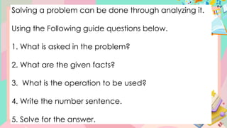 Solving a problem can be done through analyzing it.
Using the Following guide questions below.
1. What is asked in the problem?
2. What are the given facts?
3. What is the operation to be used?
4. Write the number sentence.
5. Solve for the answer.
 